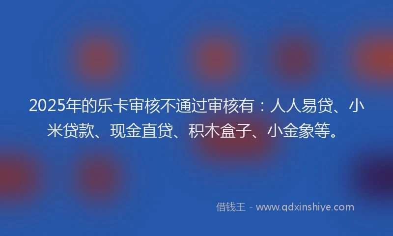 2025年的乐卡审核不通过审核有：人人易贷、小米贷款、现金直贷、积木盒子、小金象等。