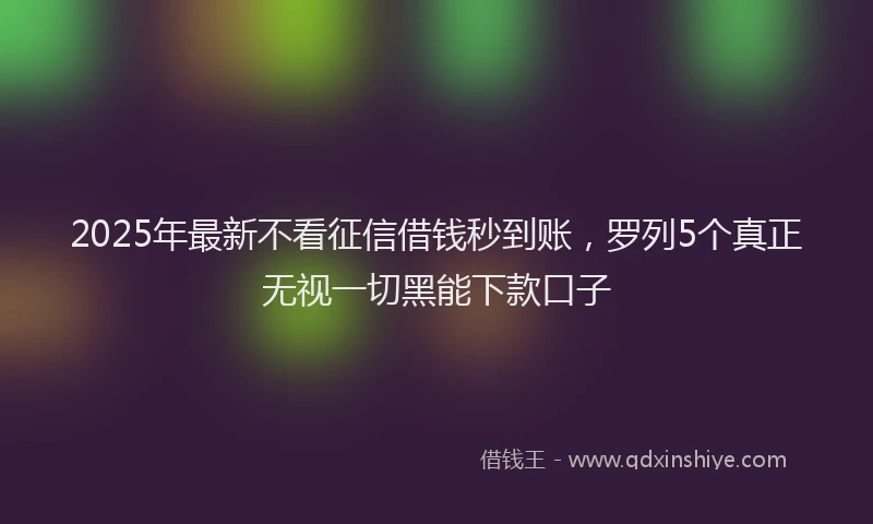 2025年最新不看征信借钱秒到账，罗列5个真正无视一切黑能下款口子