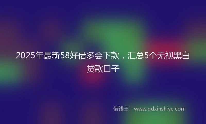 2025年最新58好借多会下款，汇总5个无视黑白贷款口子