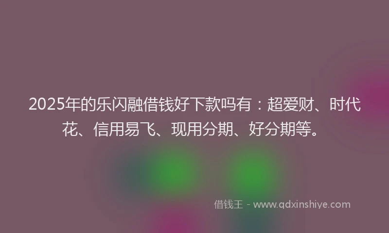 2025年的乐闪融借钱好下款吗有：超爱财、时代花、信用易飞、现用分期、好分期等。