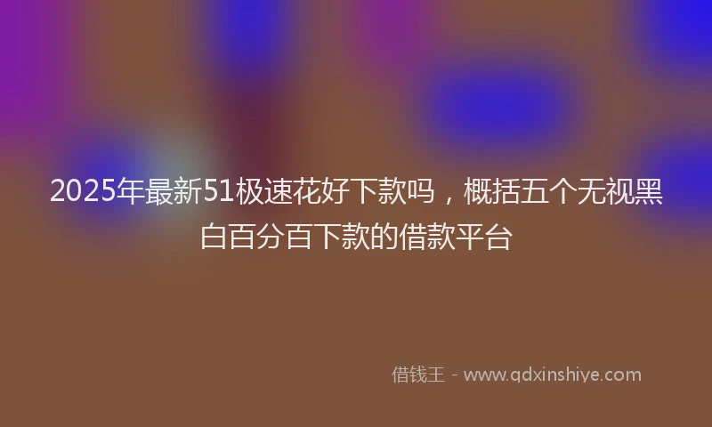 2025年最新51极速花好下款吗，概括五个无视黑白百分百下款的借款平台
