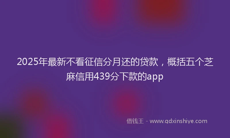 2025年最新不看征信分月还的贷款，概括五个芝麻信用439分下款的app