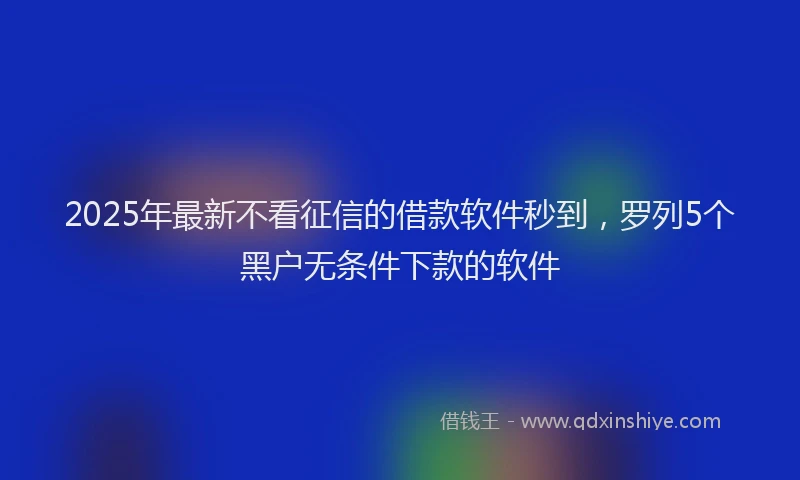2025年最新不看征信的借款软件秒到，罗列5个黑户无条件下款的软件