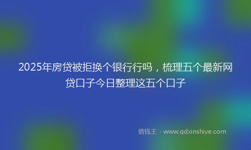 2025年房贷被拒换个银行行吗，梳理五个最新网贷口子今日整理这五个口子