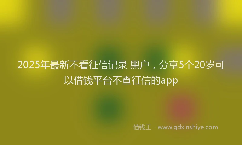 2025年最新不看征信记录 黑户，分享5个20岁可以借钱平台不查征信的app