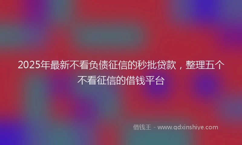 2025年最新不看负债征信的秒批贷款，整理五个不看征信的借钱平台
