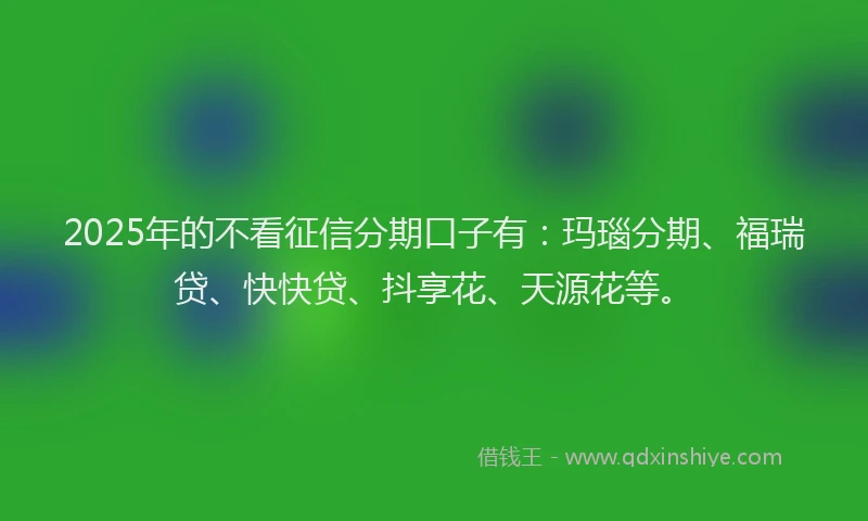 2025年的不看征信分期口子有：玛瑙分期、福瑞贷、快快贷、抖享花、天源花等。