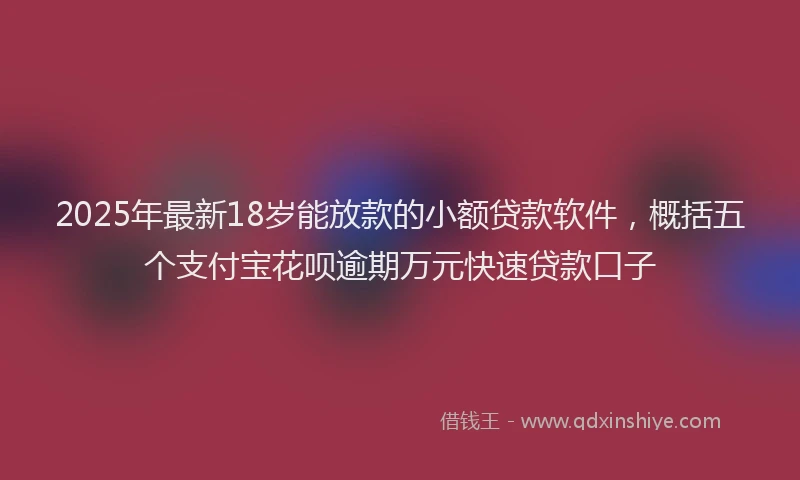 2025年最新18岁能放款的小额贷款软件，概括五个支付宝花呗逾期万元快速贷款口子