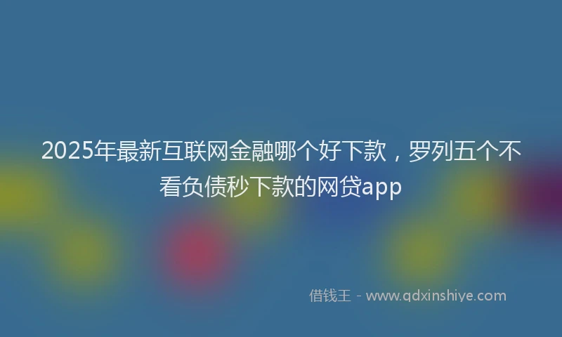2025年最新互联网金融哪个好下款，罗列五个不看负债秒下款的网贷app