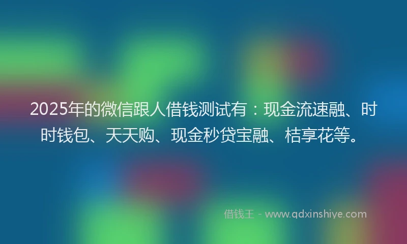 2025年的微信跟人借钱测试有：现金流速融、时时钱包、天天购、现金秒贷宝融、桔享花等。