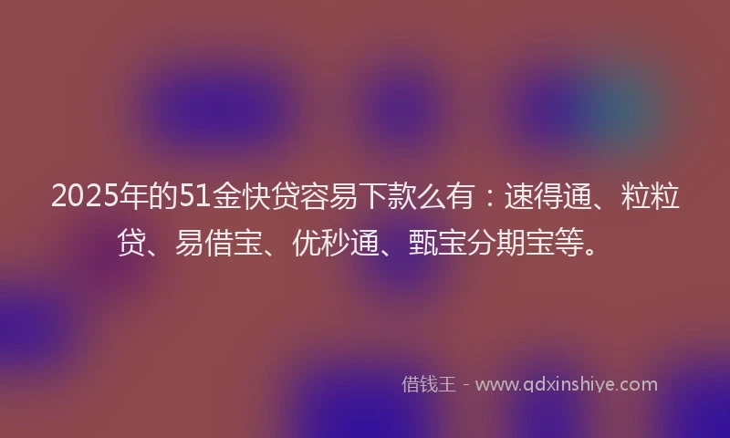 2025年的51金快贷容易下款么有：速得通、粒粒贷、易借宝、优秒通、甄宝分期宝等。