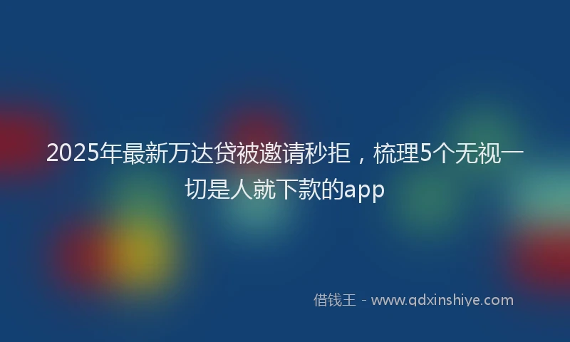 2025年最新万达贷被邀请秒拒，梳理5个无视一切是人就下款的app