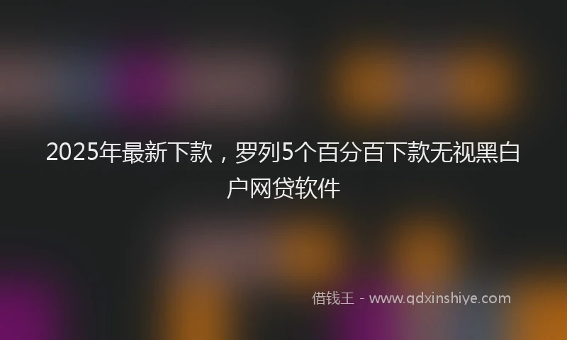 2025年最新下款，罗列5个百分百下款无视黑白户网贷软件