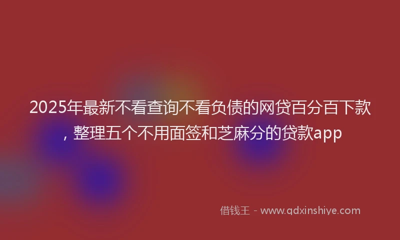 2025年最新不看查询不看负债的网贷百分百下款，整理五个不用面签和芝麻分的贷款app