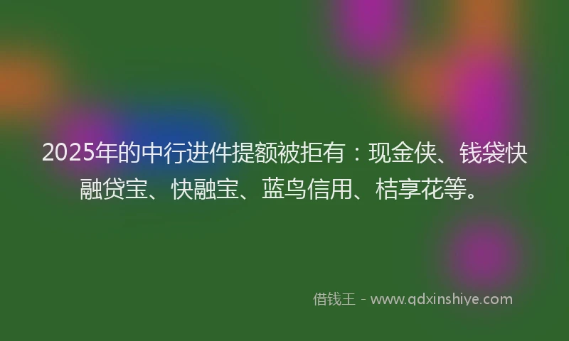 2025年的中行进件提额被拒有：现金侠、钱袋快融贷宝、快融宝、蓝鸟信用、桔享花等。