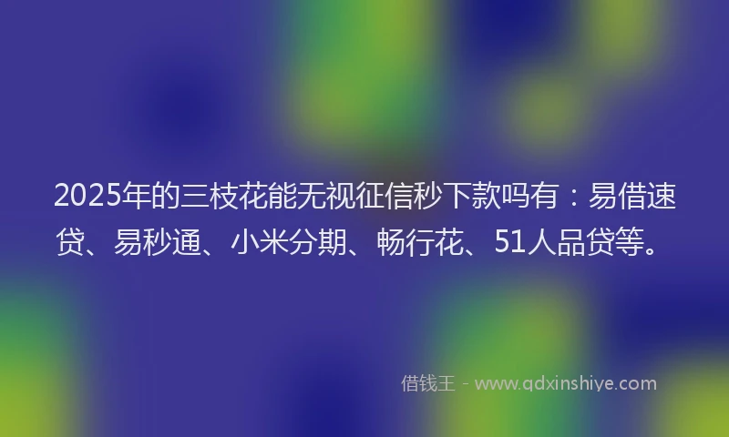 2025年的三枝花能无视征信秒下款吗有：易借速贷、易秒通、小米分期、畅行花、51人品贷等。