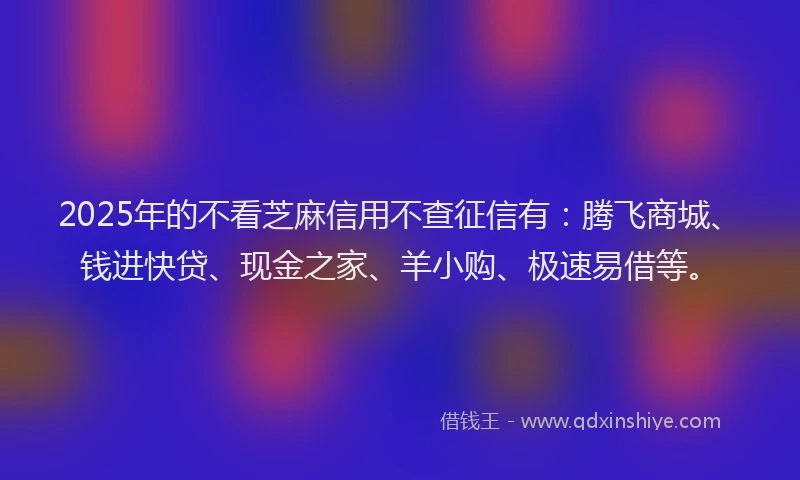 2025年的不看芝麻信用不查征信有：腾飞商城、钱进快贷、现金之家、羊小购、极速易借等。