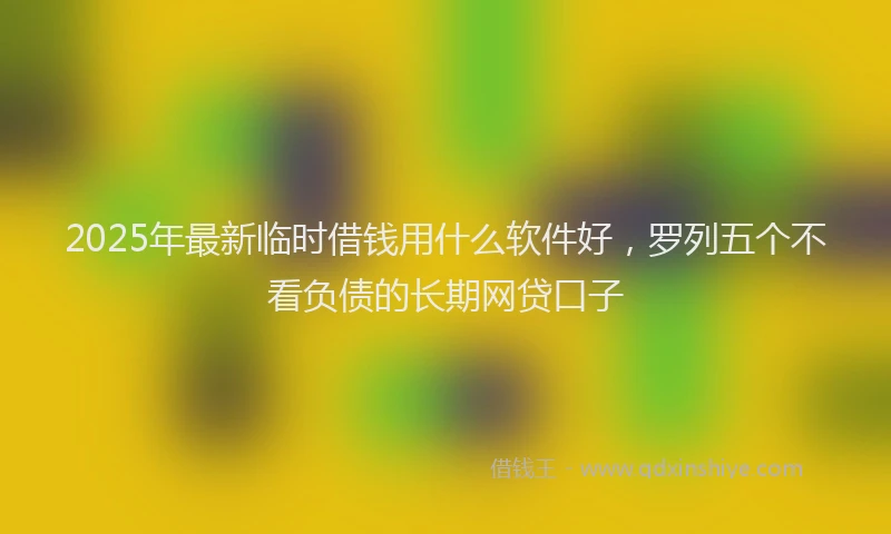 2025年最新临时借钱用什么软件好，罗列五个不看负债的长期网贷口子