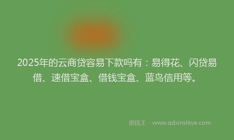 2025年的云商贷容易下款吗有：易得花、闪贷易借、速借宝盒、借钱宝盒、蓝鸟信用等。