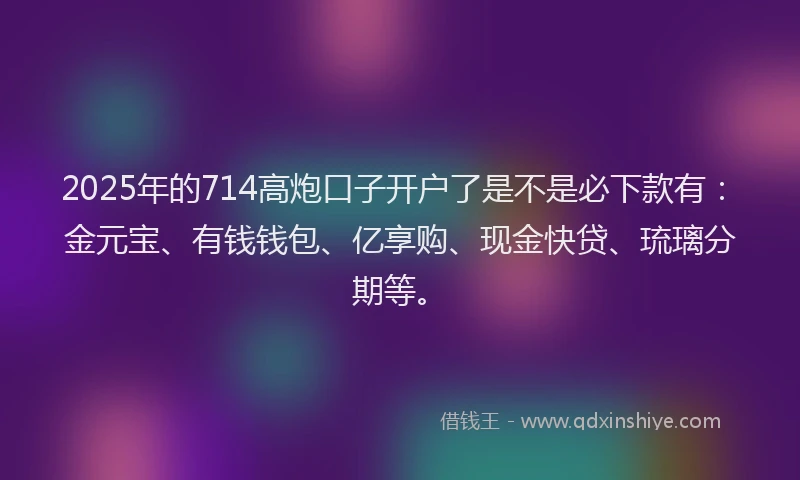 2025年的714高炮口子开户了是不是必下款有：金元宝、有钱钱包、亿享购、现金快贷、琉璃分期等。