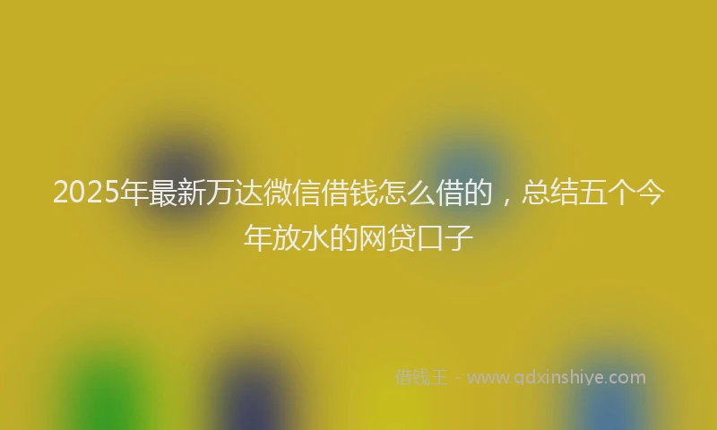 2025年最新万达微信借钱怎么借的，总结五个今年放水的网贷口子