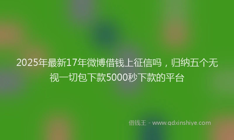2025年最新17年微博借钱上征信吗，归纳五个无视一切包下款5000秒下款的平台
