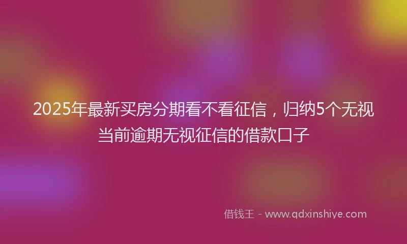 2025年最新买房分期看不看征信，归纳5个无视当前逾期无视征信的借款口子