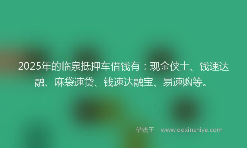 2025年的临泉抵押车借钱有：现金侠士、钱速达融、麻袋速贷、钱速达融宝、易速购等。
