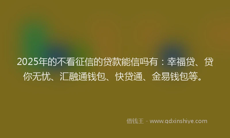 2025年的不看征信的贷款能信吗有：幸福贷、贷你无忧、汇融通钱包、快贷通、金易钱包等。