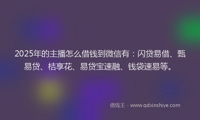 2025年的主播怎么借钱到微信有：闪贷易借、甄易贷、桔享花、易贷宝速融、钱袋速易等。