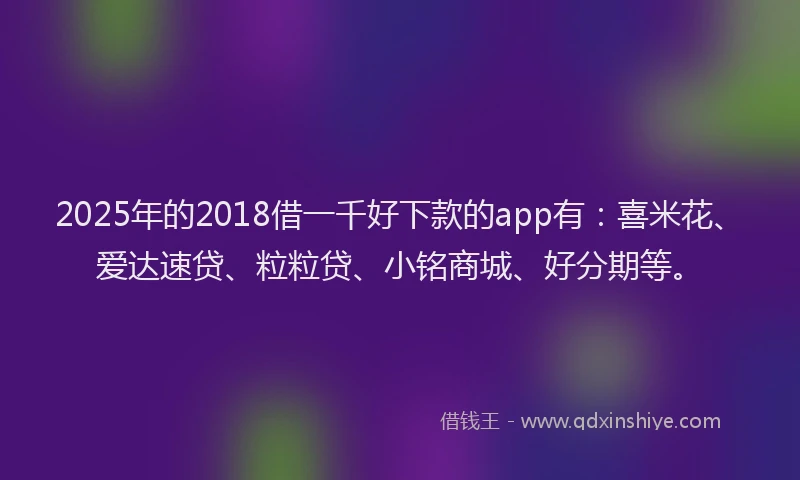 2025年的2018借一千好下款的app有：喜米花、爱达速贷、粒粒贷、小铭商城、好分期等。