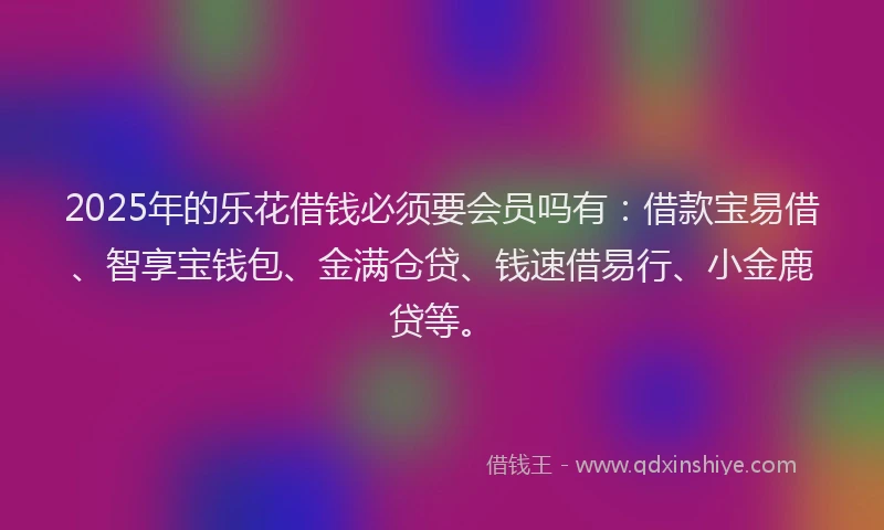 2025年的乐花借钱必须要会员吗有：借款宝易借、智享宝钱包、金满仓贷、钱速借易行、小金鹿贷等。