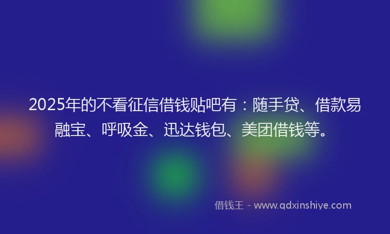 2025年的不看征信借钱贴吧有：随手贷、借款易融宝、呼吸金、迅达钱包、美团借钱等。
