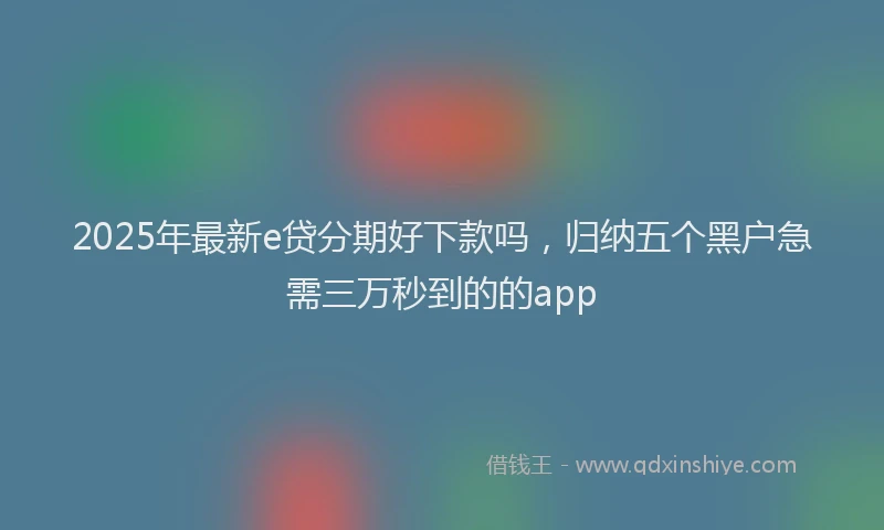 2025年最新e贷分期好下款吗，归纳五个黑户急需三万秒到的的app