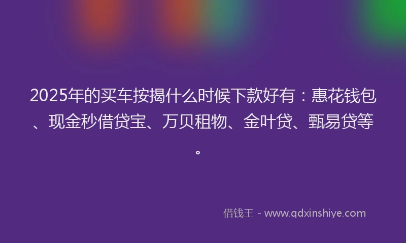 2025年的买车按揭什么时候下款好有：惠花钱包、现金秒借贷宝、万贝租物、金叶贷、甄易贷等。