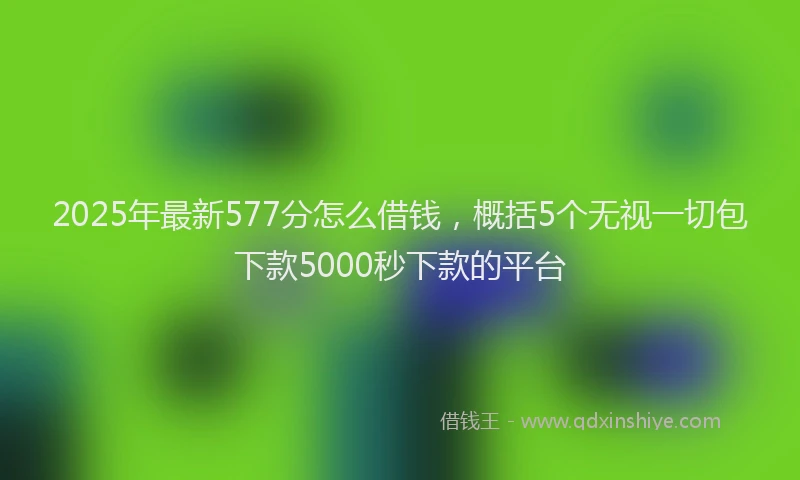 2025年最新577分怎么借钱，概括5个无视一切包下款5000秒下款的平台