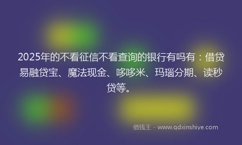 2025年的不看征信不看查询的银行有吗有：借贷易融贷宝、魔法现金、哆哆米、玛瑙分期、读秒贷等。