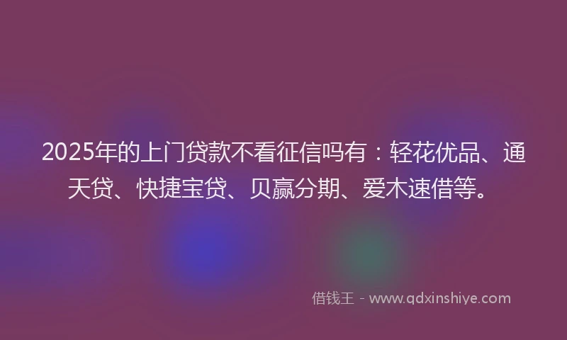 2025年的上门贷款不看征信吗有：轻花优品、通天贷、快捷宝贷、贝赢分期、爱木速借等。