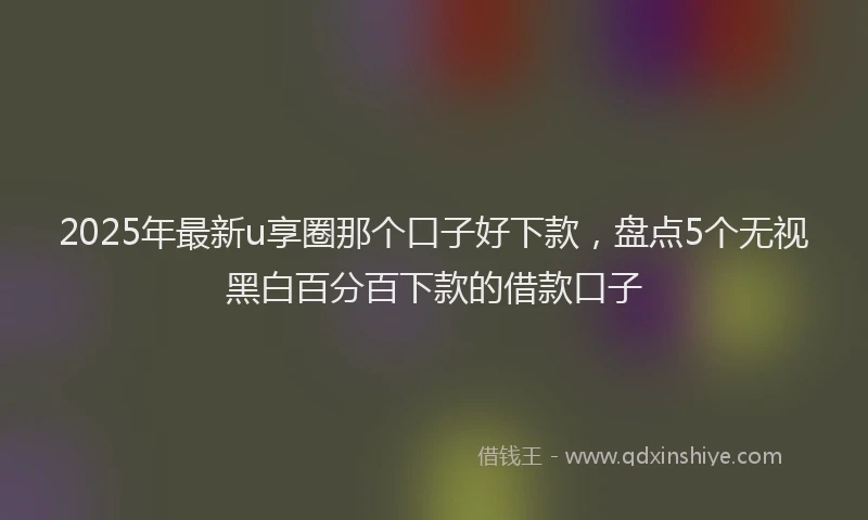 2025年最新u享圈那个口子好下款，盘点5个无视黑白百分百下款的借款口子