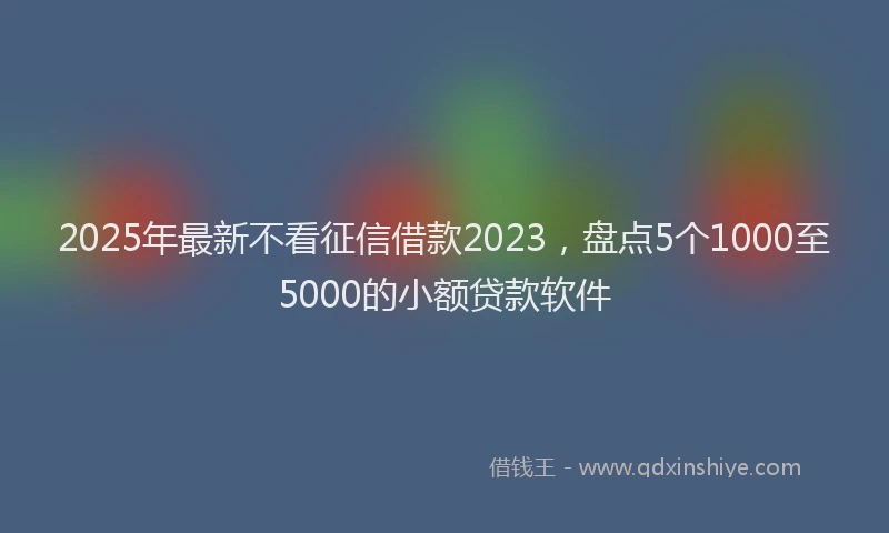2025年最新不看征信借款2023，盘点5个1000至5000的小额贷款软件