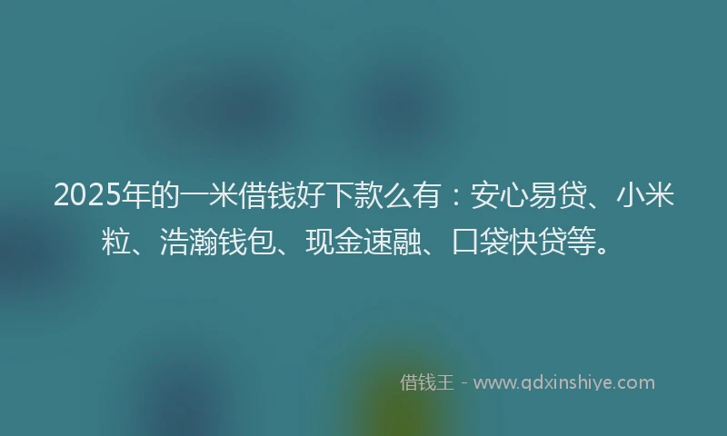 2025年的一米借钱好下款么有：安心易贷、小米粒、浩瀚钱包、现金速融、口袋快贷等。