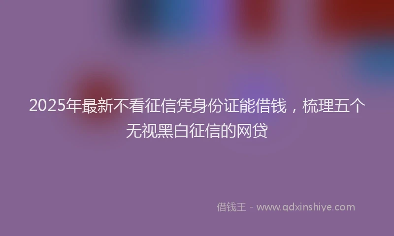 2025年最新不看征信凭身份证能借钱，梳理五个无视黑白征信的网贷