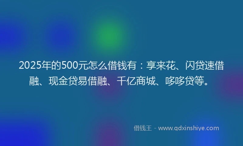 2025年的500元怎么借钱有：享来花、闪贷速借融、现金贷易借融、千亿商城、哆哆贷等。