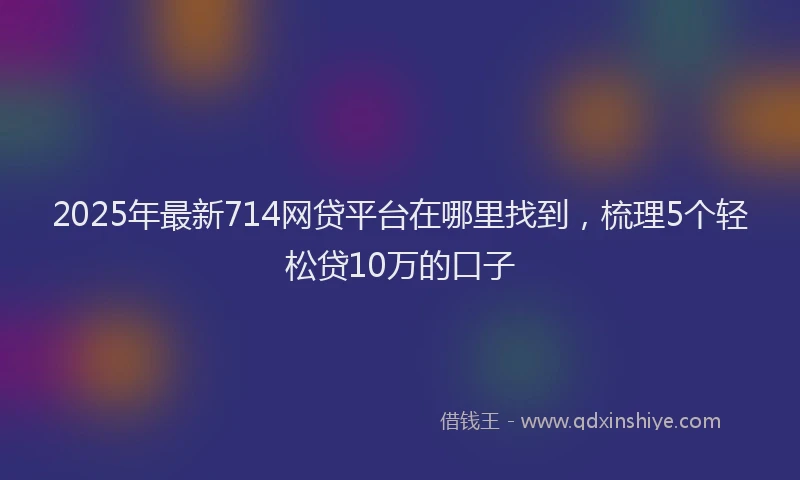 2025年最新714网贷平台在哪里找到，梳理5个轻松贷10万的口子