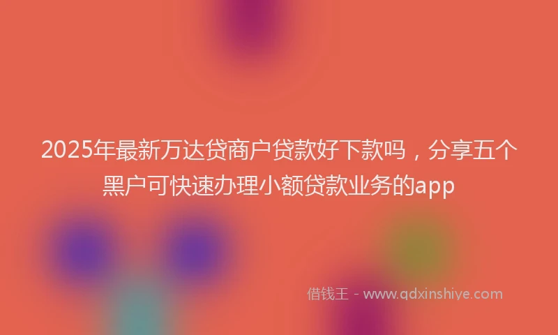 2025年最新万达贷商户贷款好下款吗，分享五个黑户可快速办理小额贷款业务的app