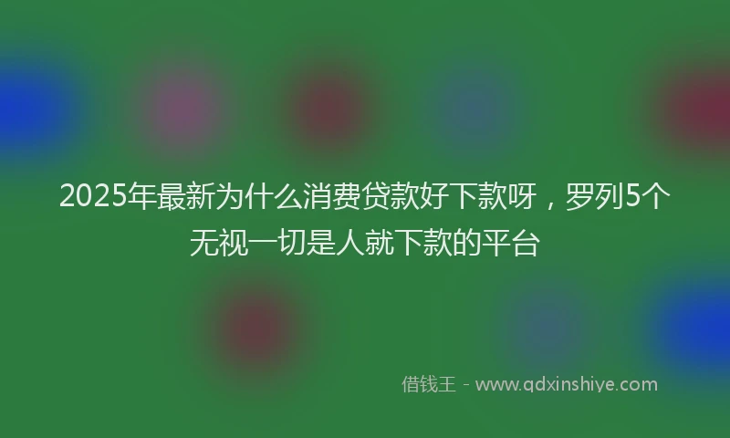 2025年最新为什么消费贷款好下款呀，罗列5个无视一切是人就下款的平台