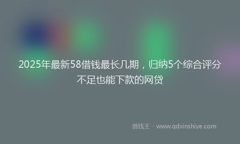 2025年最新58借钱最长几期，归纳5个综合评分不足也能下款的网贷