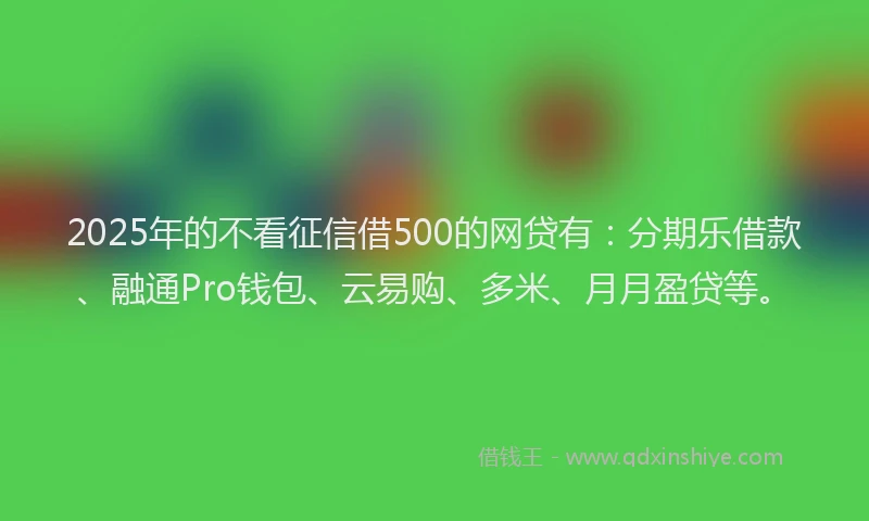 2025年的不看征信借500的网贷有：分期乐借款、融通Pro钱包、云易购、多米、月月盈贷等。