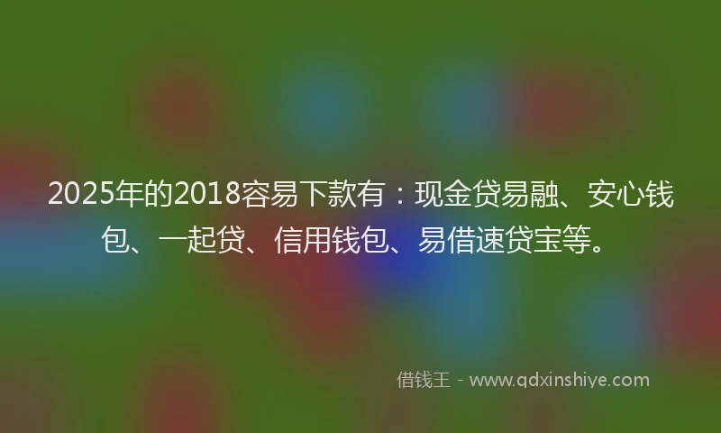 2025年的2018容易下款有：现金贷易融、安心钱包、一起贷、信用钱包、易借速贷宝等。