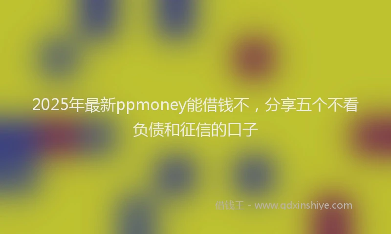 2025年最新ppmoney能借钱不，分享五个不看负债和征信的口子